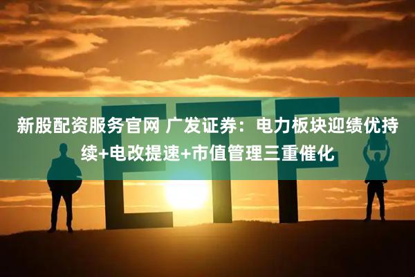 新股配资服务官网 广发证券：电力板块迎绩优持续+电改提速+市值管理三重催化