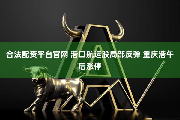 合法配资平台官网 港口航运股局部反弹 重庆港午后涨停