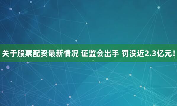 关于股票配资最新情况 证监会出手 罚没近2.3亿元！