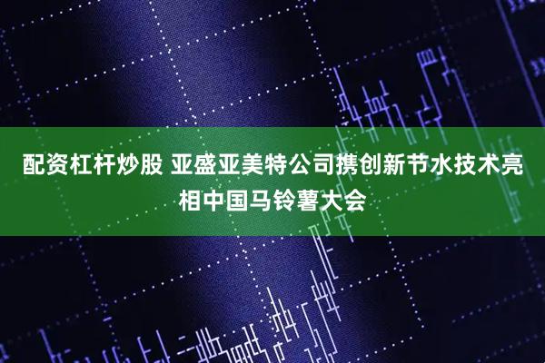 配资杠杆炒股 亚盛亚美特公司携创新节水技术亮相中国马铃薯大会