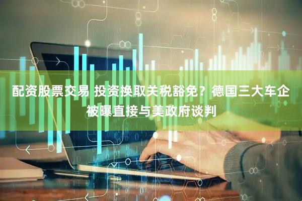 配资股票交易 投资换取关税豁免？德国三大车企被曝直接与美政府谈判