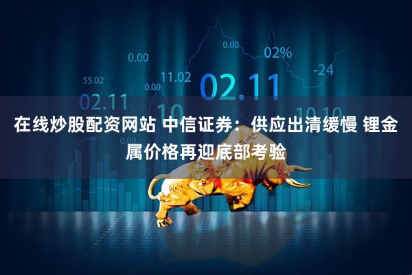 在线炒股配资网站 中信证券：供应出清缓慢 锂金属价格再迎底部考验