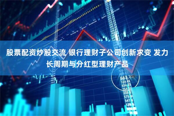 股票配资炒股交流 银行理财子公司创新求变 发力长周期与分红型理财产品