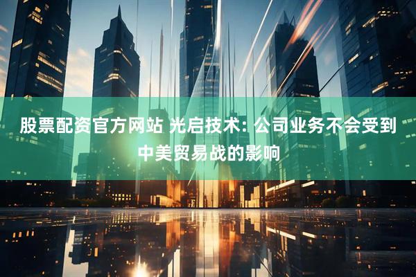 股票配资官方网站 光启技术: 公司业务不会受到中美贸易战的影响