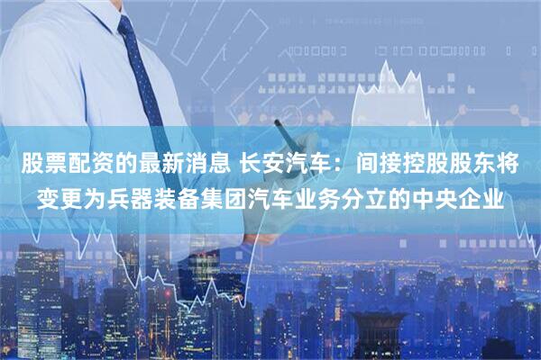 股票配资的最新消息 长安汽车：间接控股股东将变更为兵器装备集团汽车业务分立的中央企业