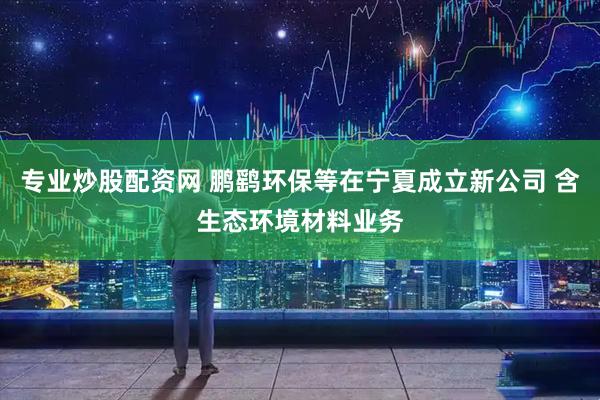 专业炒股配资网 鹏鹞环保等在宁夏成立新公司 含生态环境材料业务