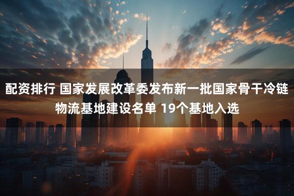配资排行 国家发展改革委发布新一批国家骨干冷链物流基地建设名单 19个基地入选