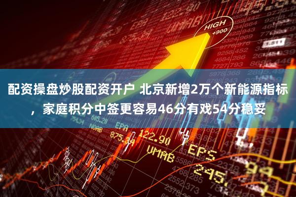 配资操盘炒股配资开户 北京新增2万个新能源指标，家庭积分中签更容易46分有戏54分稳妥
