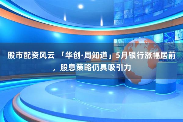 股市配资风云 「华创·周知道」5月银行涨幅居前，股息策略仍具吸引力