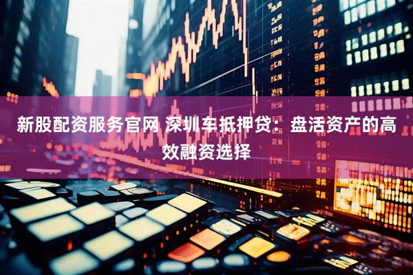 新股配资服务官网 深圳车抵押贷：盘活资产的高效融资选择