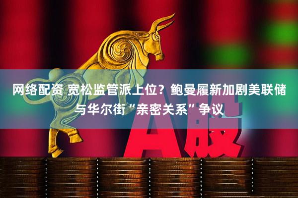 网络配资 宽松监管派上位？鲍曼履新加剧美联储与华尔街“亲密关系”争议