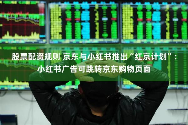 股票配资规则 京东与小红书推出“红京计划”：小红书广告可跳转京东购物页面