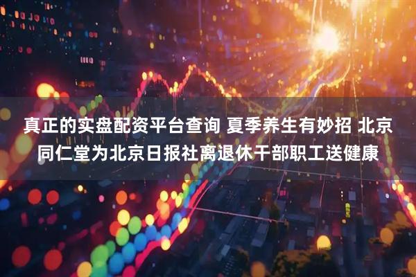 真正的实盘配资平台查询 夏季养生有妙招 北京同仁堂为北京日报社离退休干部职工送健康