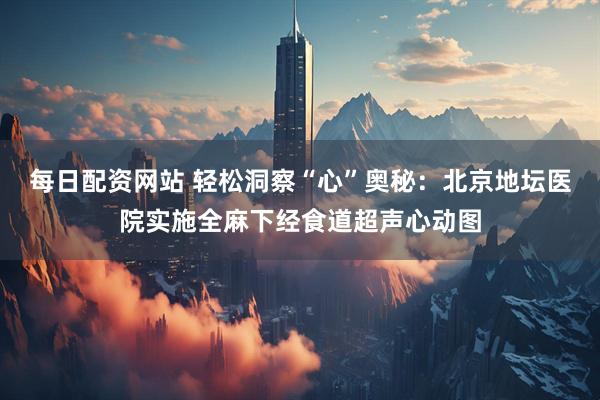 每日配资网站 轻松洞察“心”奥秘：北京地坛医院实施全麻下经食道超声心动图