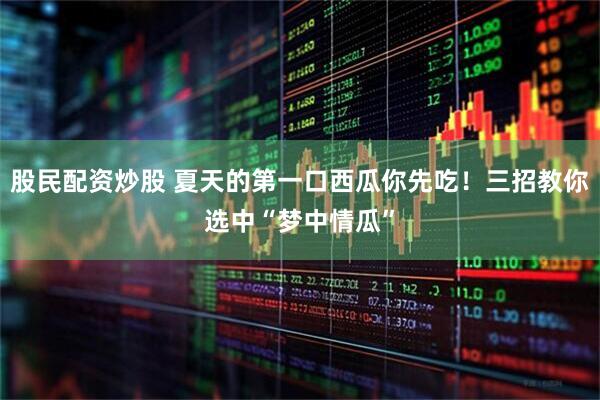 股民配资炒股 夏天的第一口西瓜你先吃！三招教你选中“梦中情瓜”