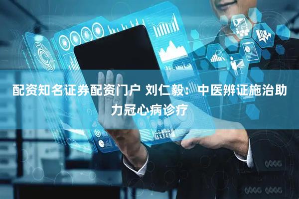 配资知名证券配资门户 刘仁毅：中医辨证施治助力冠心病诊疗