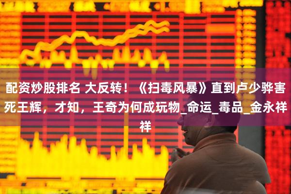 配资炒股排名 大反转！《扫毒风暴》直到卢少骅害死王辉，才知，王奇为何成玩物_命运_毒品_金永祥