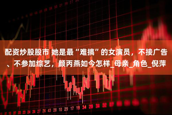 配资炒股股市 她是最“难搞”的女演员，不接广告、不参加综艺，颜丙燕如今怎样_母亲_角色_倪萍