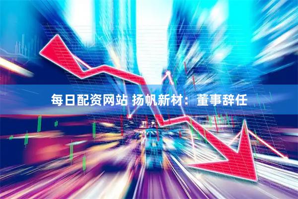 每日配资网站 扬帆新材：董事辞任