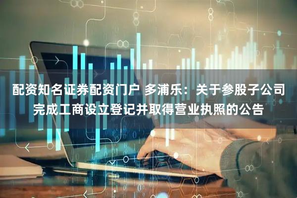 配资知名证券配资门户 多浦乐：关于参股子公司完成工商设立登记并取得营业执照的公告