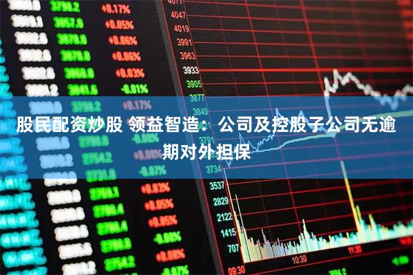 股民配资炒股 领益智造：公司及控股子公司无逾期对外担保