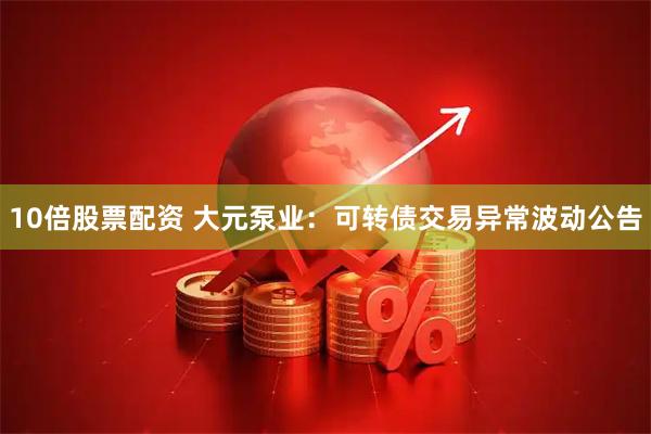 10倍股票配资 大元泵业：可转债交易异常波动公告