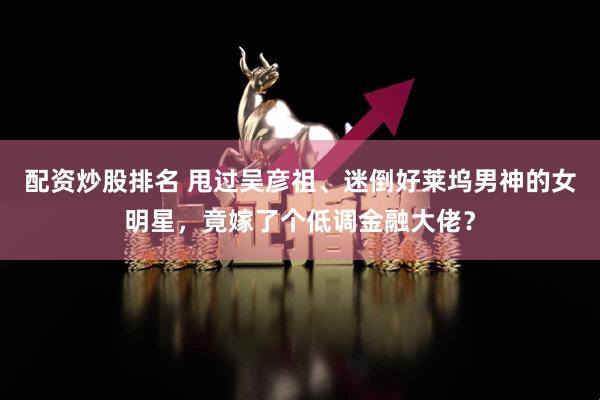 配资炒股排名 甩过吴彦祖、迷倒好莱坞男神的女明星，竟嫁了个低调金融大佬？